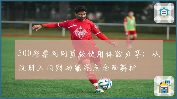 500彩票网网页版使用体验分享：从注册入门到功能亮点全面解析