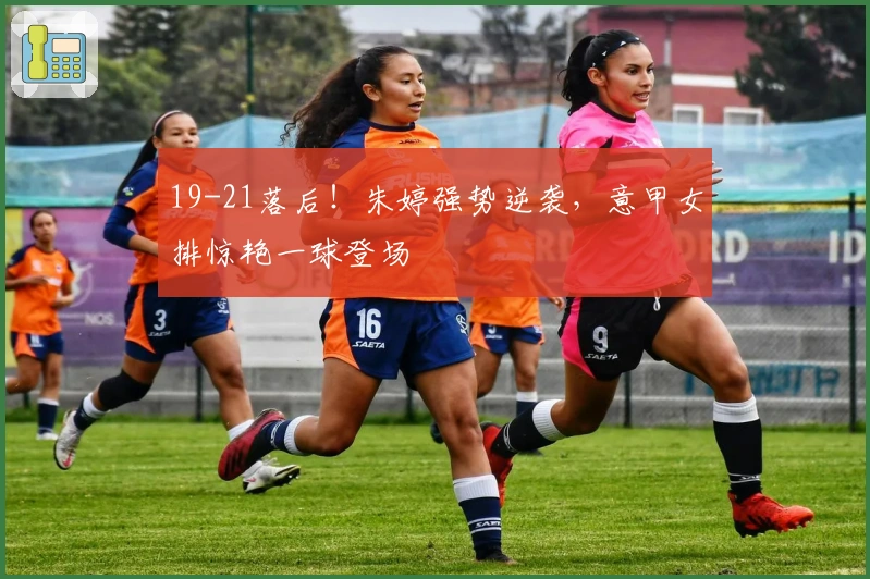 19-21落后！朱婷强势逆袭，意甲女排惊艳一球登场