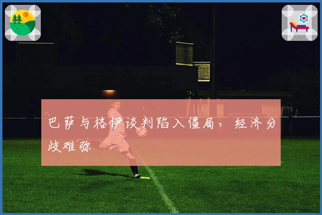 巴萨与格伊谈判陷入僵局，经济分歧难弥