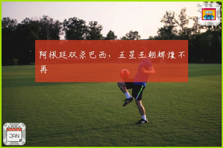 阿根廷双杀巴西，五星王朝辉煌不再