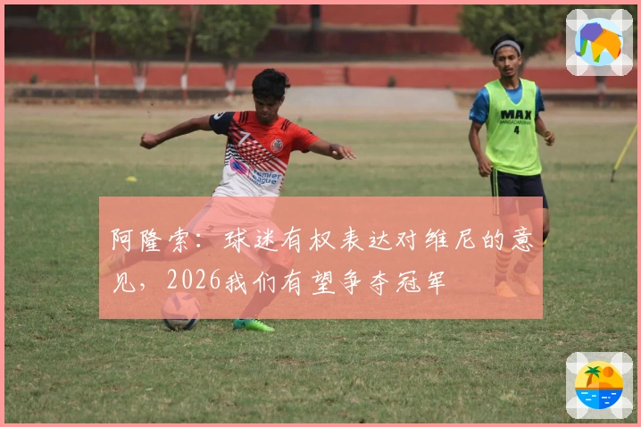 阿隆索：球迷有权表达对维尼的意见，2026我们有望争夺冠军