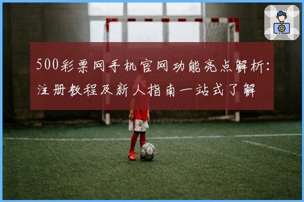500彩票网手机官网功能亮点解析：注册教程及新人指南一站式了解