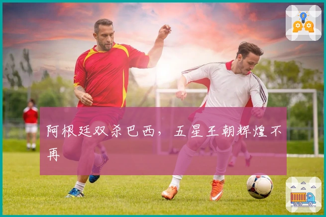 阿根廷双杀巴西，五星王朝辉煌不再