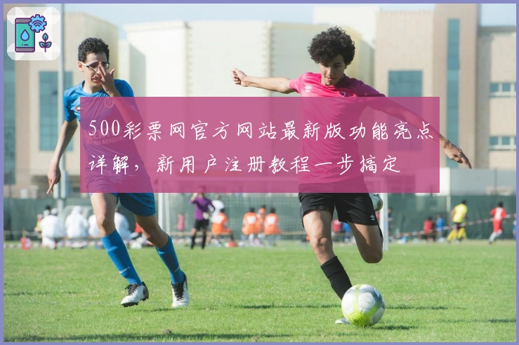 500彩票网官方网站最新版功能亮点详解，新用户注册教程一步搞定