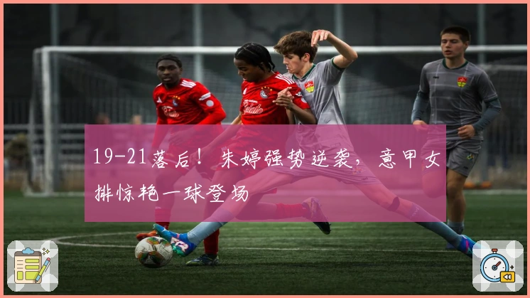 19-21落后！朱婷强势逆袭，意甲女排惊艳一球登场