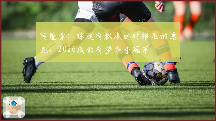 阿隆索：球迷有权表达对维尼的意见，2026我们有望争夺冠军