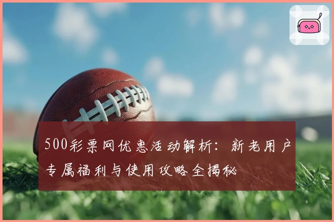 500彩票网优惠活动解析:新老用户专属福利与使用攻略全揭秘