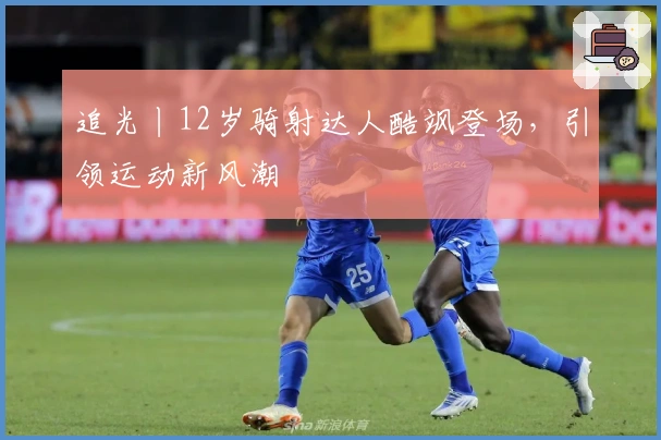 追光丨12岁骑射达人酷飒登场，引领运动新风潮