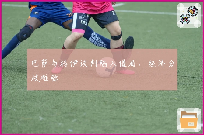 巴萨与格伊谈判陷入僵局，经济分歧难弥